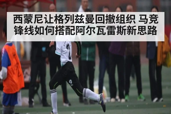 西蒙尼让格列兹曼回撤组织 马竞锋线如何搭配阿尔瓦雷斯新思路