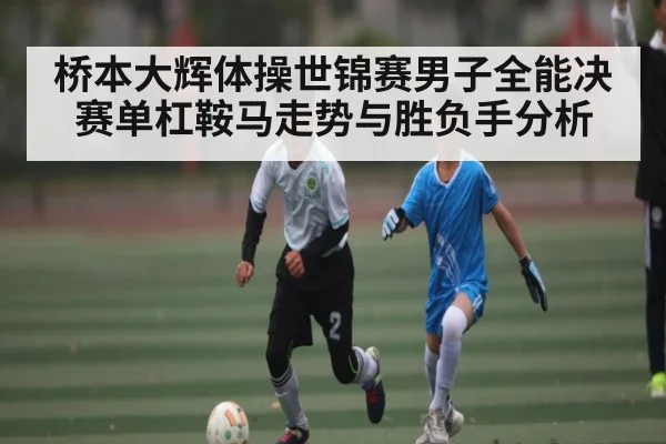 桥本大辉体操世锦赛男子全能决赛单杠鞍马走势与胜负手分析