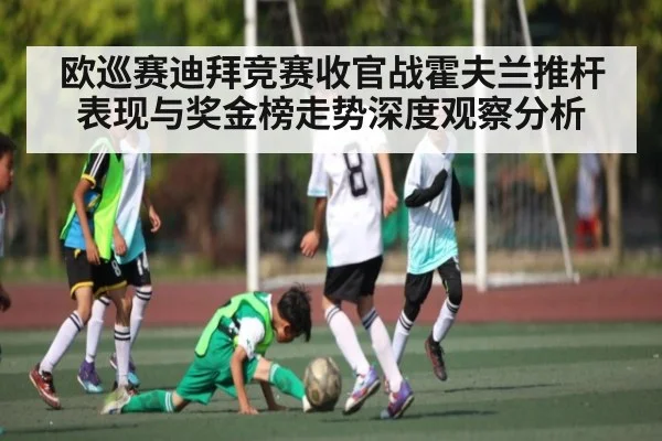 欧巡赛迪拜竞赛收官战霍夫兰推杆表现与奖金榜走势深度观察分析