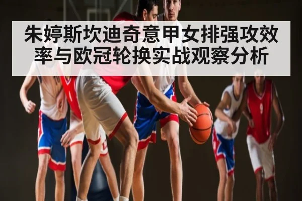 朱婷斯坎迪奇意甲女排强攻效率与欧冠轮换实战观察分析